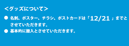 <グッズについて>●名刺、ポスター、チラシ、ポストカードは「12/23」までとさせていただきます。●タペスリーは12/1となります。●基本的に搬入とさせていただきます。
